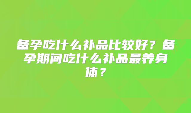 备孕吃什么补品比较好?备孕期间吃什么补品最养身体?