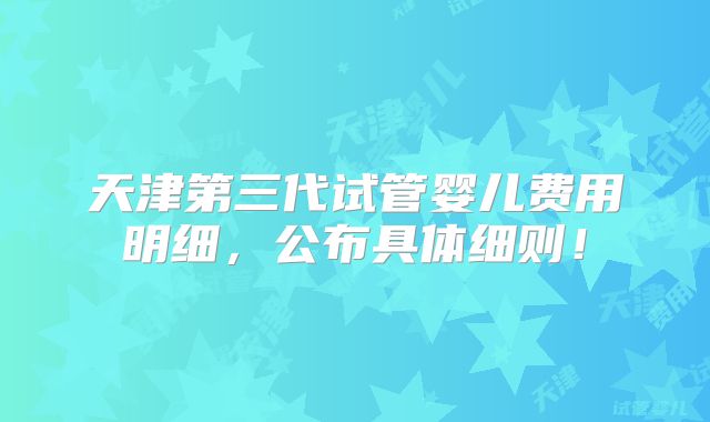 天津第三代试管婴儿费用明细,公布具体细则!