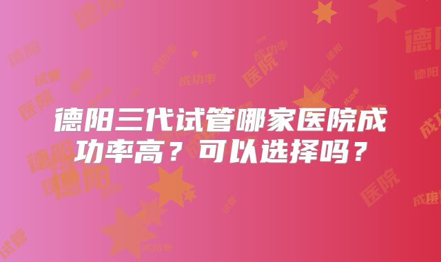 德阳三代试管哪家医院成功率高？可以选择吗？