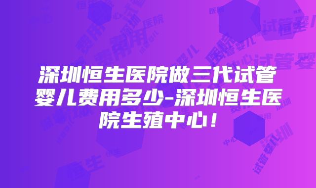 深圳恒生医院做三代试管婴儿费用多少-深圳恒生医院生殖中心！