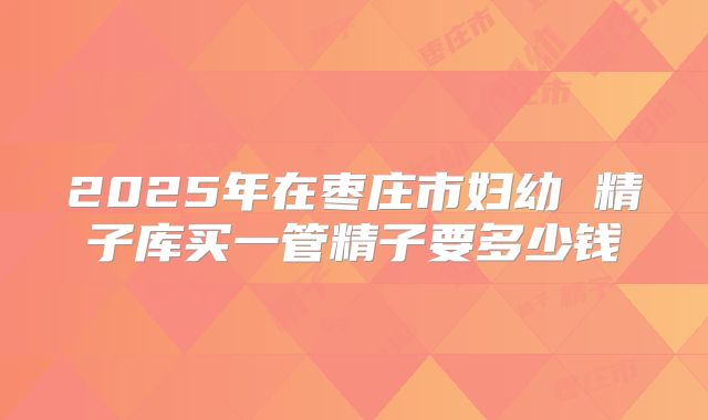 2025年在枣庄市妇幼 精子库买一管精子要多少钱