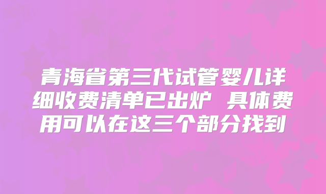 青海省第三代试管婴儿详细收费清单已出炉 具体费用可以在这三个部分找到