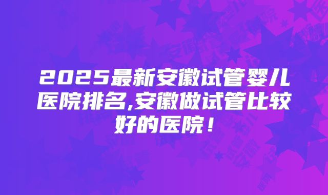 2025最新安徽试管婴儿医院排名,安徽做试管比较好的医院！
