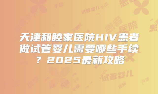 天津和睦家医院HIV患者做试管婴儿需要哪些手续？2025最新攻略