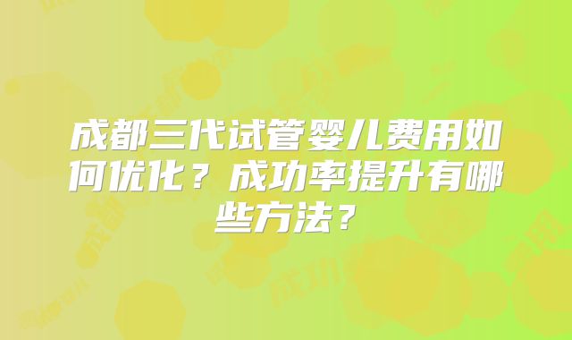 成都三代试管婴儿费用如何优化？成功率提升有哪些方法？