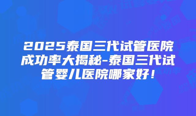 2025泰国三代试管医院成功率大揭秘-泰国三代试管婴儿医院哪家好！
