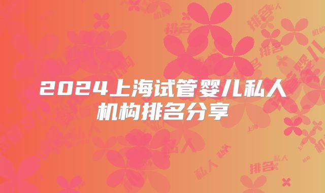 2024上海试管婴儿私人机构排名分享