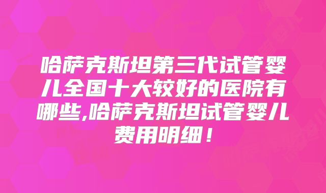 哈萨克斯坦第三代试管婴儿全国十大较好的医院有哪些,哈萨克斯坦试管婴儿费用明细！