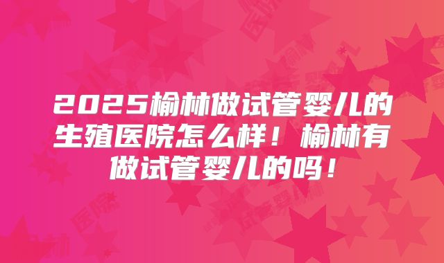 2025榆林做试管婴儿的生殖医院怎么样！榆林有做试管婴儿的吗！