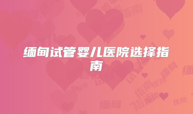 缅甸试管婴儿医院选择指南