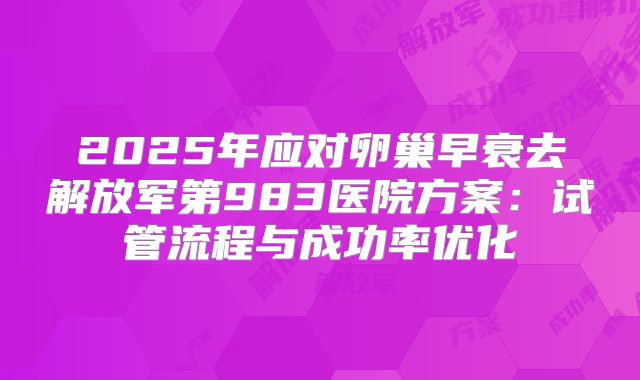 2025年应对卵巢早衰去解放军第983医院方案：试管流程与成功率优化