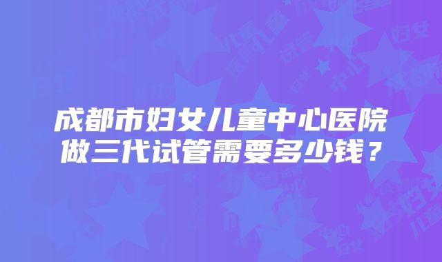 成都市妇女儿童中心医院做三代试管需要多少钱？