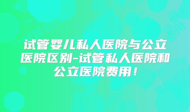 试管婴儿私人医院与公立医院区别-试管私人医院和公立医院费用！