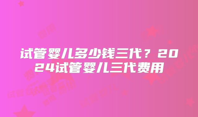 试管婴儿多少钱三代？2024试管婴儿三代费用