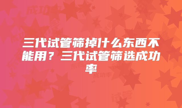 三代试管筛掉什么东西不能用?三代试管筛选成功率