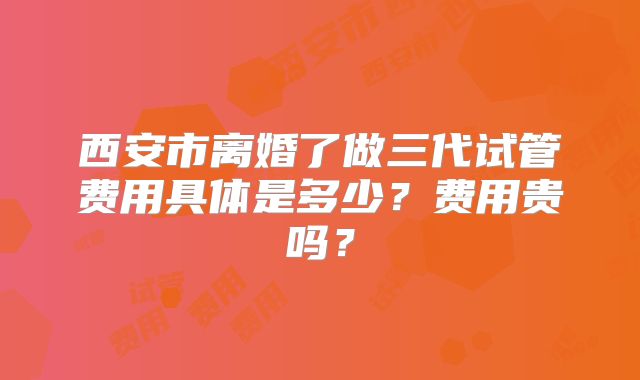 西安市离婚了做三代试管费用具体是多少？费用贵吗？