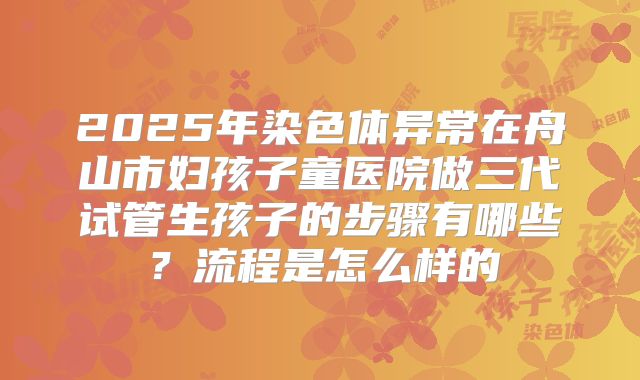 2025年染色体异常在舟山市妇孩子童医院做三代试管生孩子的步骤有哪些？流程是怎么样的