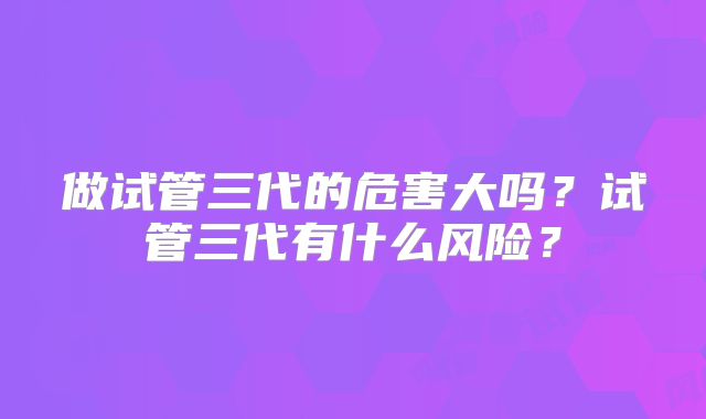 做试管三代的危害大吗？试管三代有什么风险？