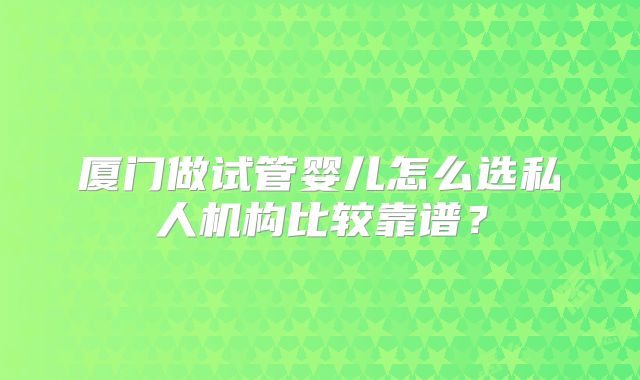 厦门做试管婴儿怎么选私人机构比较靠谱？