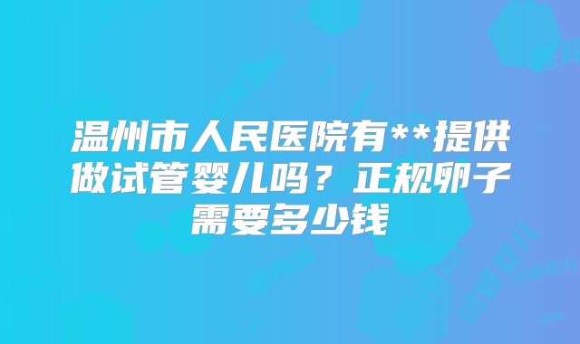 温州市人民医院有**提供做试管婴儿吗？正规卵子需要多少钱