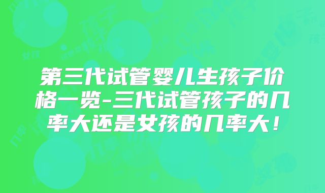 第三代试管婴儿生孩子价格一览-三代试管孩子的几率大还是女孩的几率大！
