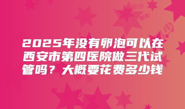 2025年没有卵泡可以在西安市第四医院做三代试管吗？大概要花费多少钱