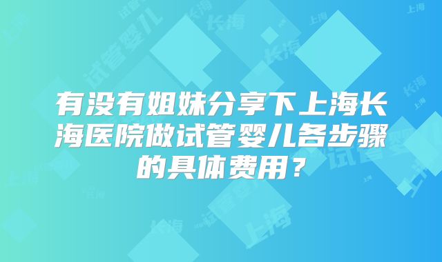 有没有姐妹分享下上海长海医院做试管婴儿各步骤的具体费用?