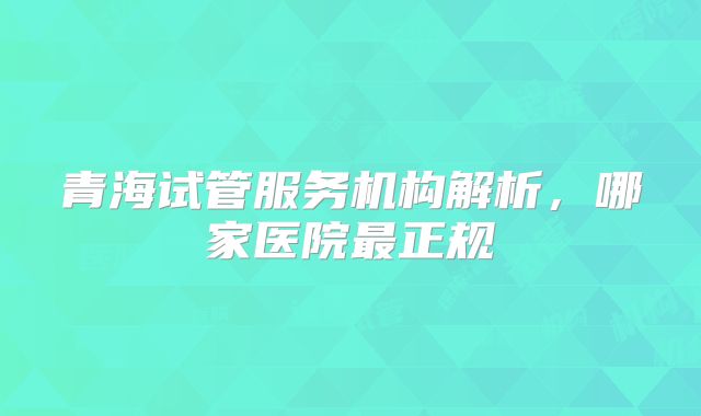 青海试管服务机构解析,哪家医院最正规