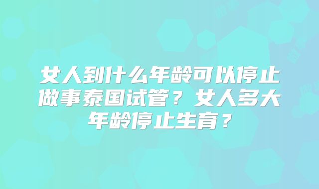女人到什么年龄可以停止做事泰国试管？女人多大年龄停止生育？
