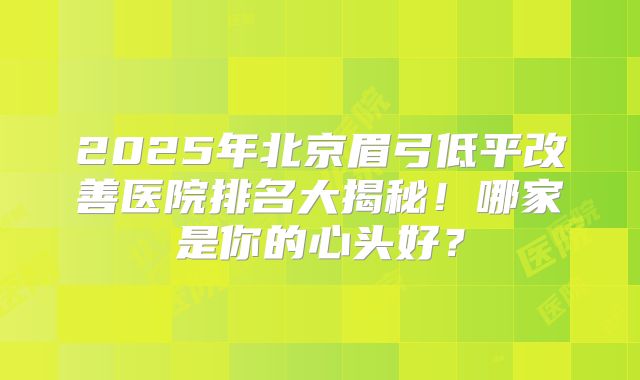 2025年北京眉弓低平改善医院排名大揭秘！哪家是你的心头好？