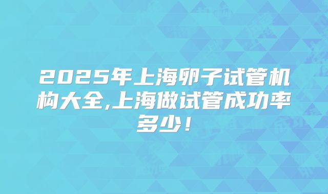 2025年上海卵子试管机构大全,上海做试管成功率多少!