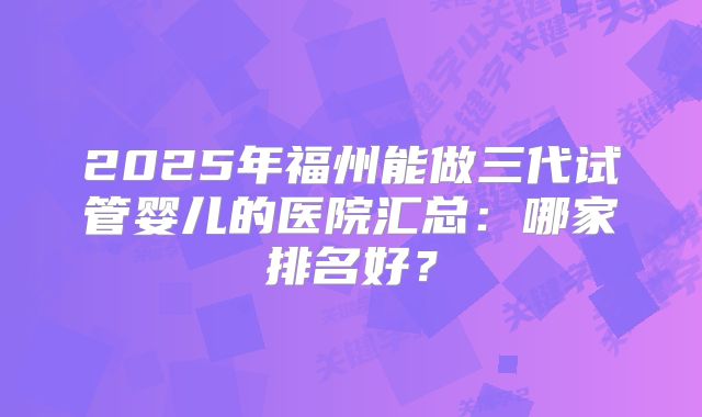 2025年福州能做三代试管婴儿的医院汇总：哪家排名好？