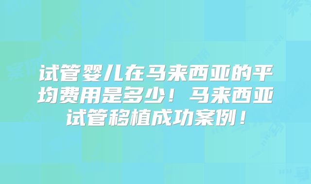 试管婴儿在马来西亚的平均费用是多少！马来西亚试管移植成功案例！