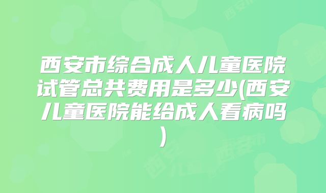 西安市综合成人儿童医院试管总共费用是多少(西安儿童医院能给成人看病吗)