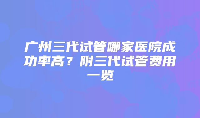 广州三代试管哪家医院成功率高？附三代试管费用一览