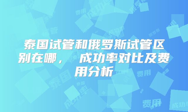 泰国试管和俄罗斯试管区别在哪， 成功率对比及费用分析