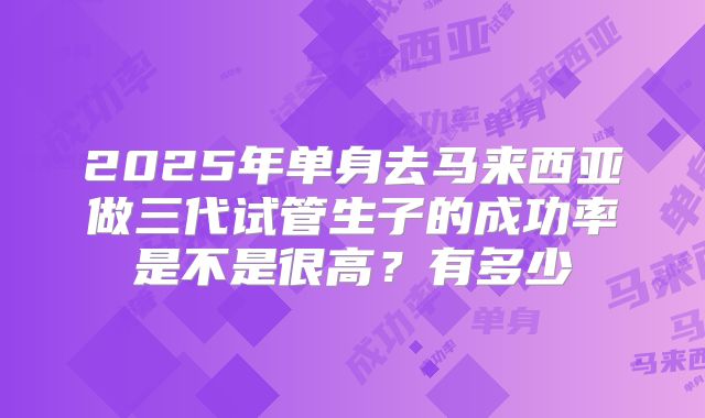 2025年单身去马来西亚做三代试管生子的成功率是不是很高？有多少