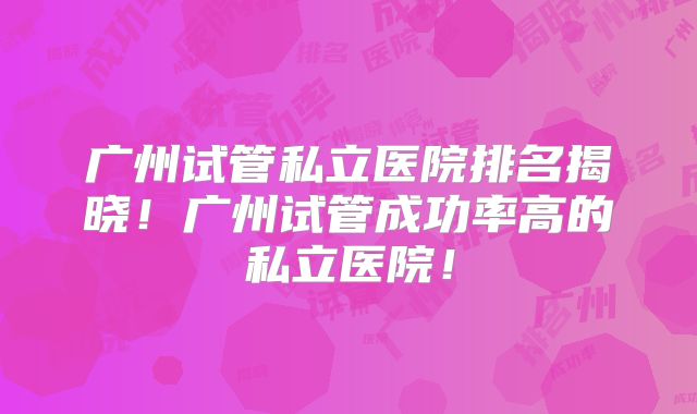 广州试管私立医院排名揭晓!广州试管成功率高的私立医院!
