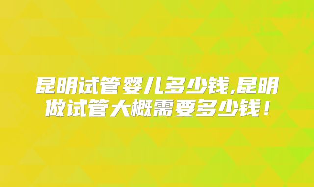 昆明试管婴儿多少钱,昆明做试管大概需要多少钱！
