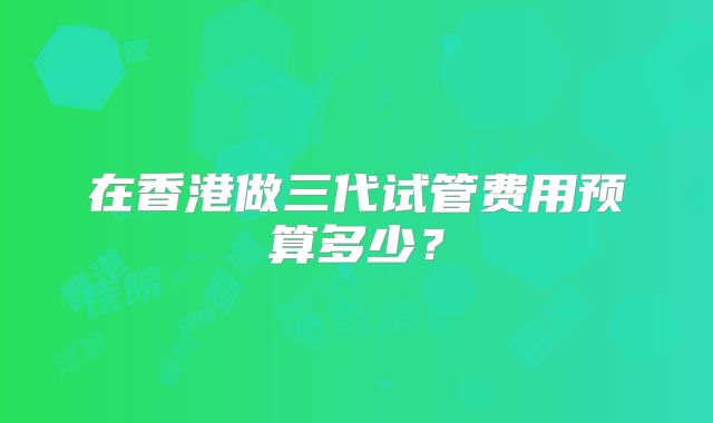 在香港做三代试管费用预算多少？