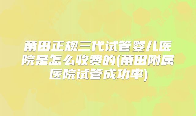 莆田正规三代试管婴儿医院是怎么收费的(莆田附属医院试管成功率)
