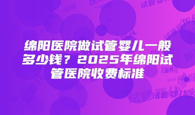 绵阳医院做试管婴儿一般多少钱?2025年绵阳试管医院收费标准