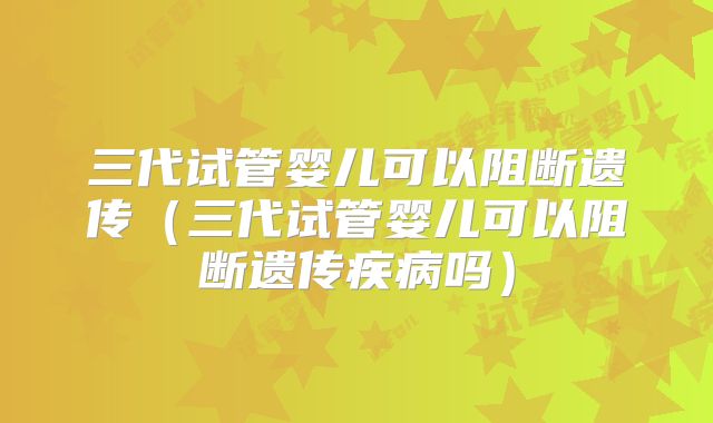 三代试管婴儿可以阻断遗传（三代试管婴儿可以阻断遗传疾病吗）