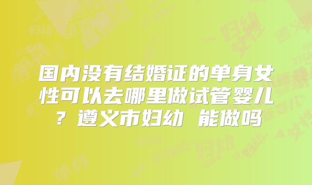 国内没有结婚证的单身女性可以去哪里做试管婴儿？遵义市妇幼 能做吗