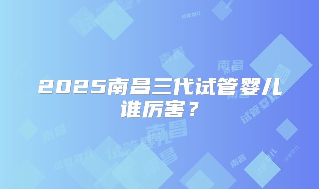 2025南昌三代试管婴儿谁厉害?