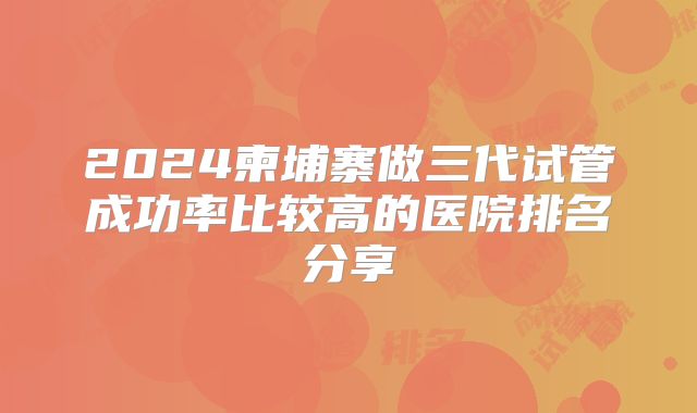 2024柬埔寨做三代试管成功率比较高的医院排名分享