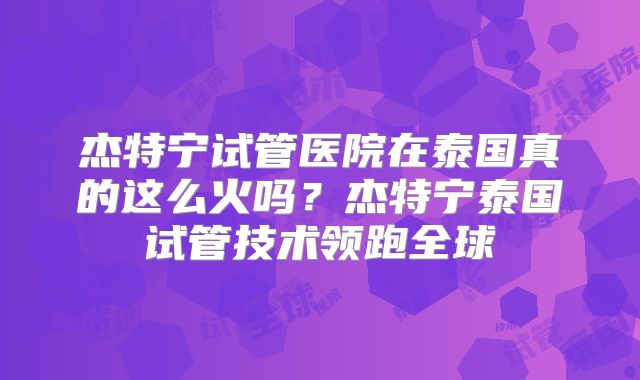 杰特宁试管医院在泰国真的这么火吗？杰特宁泰国试管技术领跑全球