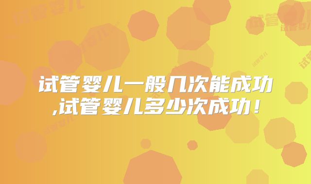 试管婴儿一般几次能成功,试管婴儿多少次成功!