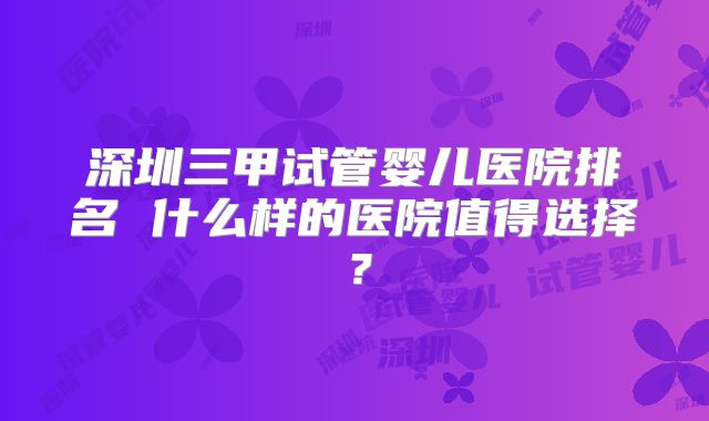 深圳三甲试管婴儿医院排名 什么样的医院值得选择？