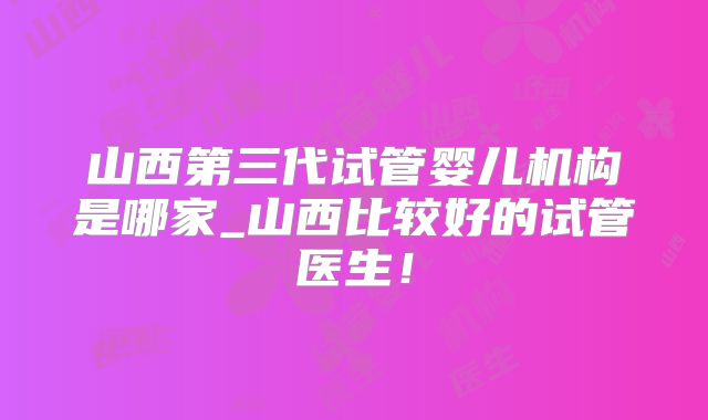 山西第三代试管婴儿机构是哪家_山西比较好的试管医生！